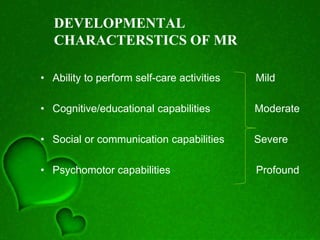 DEVELOPMENTAL
CHARACTERSTICS OF MR
• Ability to perform self-care activities Mild
• Cognitive/educational capabilities Moderate
• Social or communication capabilities Severe
• Psychomotor capabilities Profound
 