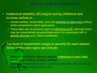 SIGNS AND SYMPTOMS
• Intellectual disability (ID) begins during childhood and
involves deficits in :
– mental abilities, social skills, and core activities of daily living (ADLs)
when compared to same-aged peers.
– There often are no physical signs of mild forms of ID, although there
may be characteristic physical traits when it is associated with a
genetic disorder (e.g., Down syndrome).
• The level of impairment ranges in severity for each person.
Some of the early signs can include:
– Delays in reaching or failure to achieve milestones in motor skills
development (sitting, crawling, walking)
– Slowness in learning to talk or continued difficulties with speech and
language skills after starting to talk
 