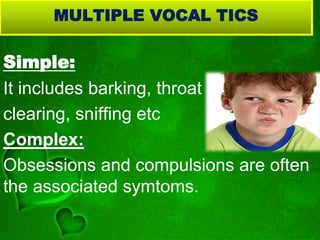 MULTIPLE VOCAL TICS
Simple:
It includes barking, throat
clearing, sniffing etc
Complex:
Obsessions and compulsions are often
the associated symtoms.
 
