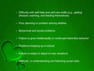 – Difficulty with self-help and self-care skills (e.g., getting
dressed, washing, and feeding themselves)
– Poor planning or problem solving abilities
– Behavioral and social problems
– Failure to grow intellectually or continued infant-like behavior
– Problems keeping up in school
– Failure to adapt or adjust to new situations
– Difficulty in understanding and following social rules
 