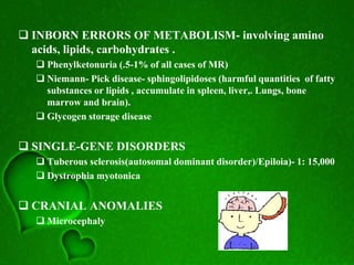  INBORN ERRORS OF METABOLISM- involving amino
acids, lipids, carbohydrates .
 Phenylketonuria (.5-1% of all cases of MR)
 Niemann- Pick disease- sphingolipidoses (harmful quantities of fatty
substances or lipids , accumulate in spleen, liver,. Lungs, bone
marrow and brain).
 Glycogen storage disease
 SINGLE-GENE DISORDERS
 Tuberous sclerosis(autosomal dominant disorder)/Epiloia)- 1: 15,000
 Dystrophia myotonica
 CRANIAL ANOMALIES
 Microcephaly
 