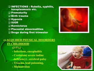  INFECTIONS : Rubella, syphilis,
toxoplasmosis etc.
 Prematurity
 Birth trauma
 Hypoxia
 IUGR
 Kernicterus
 Placental abnormalities
 Drugs during first trimester
c) ACQUIRED PHYSICAL DISORDERS
IN CHILDHOOD
(2-5%)
- Infections, encephalitis
- Cretinism( severe iodine
deficiency) , cerebral palsy
- Trauma, lead poisoning,
- Malnutrition
 