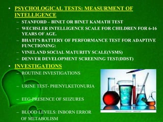 • PSYCHOLOGICAL TESTS: MEASURMENT OF
INTELLIGENCE
– STANFORD – BINET OR BINET KAMATH TEST
– WECHSLER INTELLIGENCE SCALE FOR CHILDREN FOR 6-16
YEARS OF AGE.
– BHATI’S BATTERY OF PERFORMANCE TEST FOR ADAPTIVE
FUNCTIONING:
– VINELAND SOCIAL MATURITY SCALE(VSMS)
– DENVER DEVELOPMENT SCREENING TEST(DDST)
• INVESTIGATIONS
– ROUTINE INVESTIGATIONS
– URINE TEST- PHENYLKETONURIA
– EEG-PRESENCE OF SEIZURES
– BLOOD LEVELS: INBORN ERROR
OF METABOLISM
 