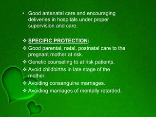• Good antenatal care and encouraging
deliveries in hospitals under proper
supervision and care.
 SPECIFIC PROTECTION:
 Good parental, natal, postnatal care to the
pregnant mother at risk.
 Genetic counseling to at risk patients.
 Avoid childbirths in late stage of the
mother.
 Avoiding consanguine marriages.
 Avoiding marriages of mentally retarded.
 
