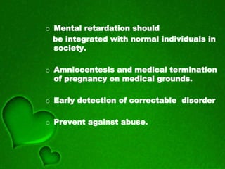 o Mental retardation should
be integrated with normal individuals in
society.
o Amniocentesis and medical termination
of pregnancy on medical grounds.
o Early detection of correctable disorder
o Prevent against abuse.
 