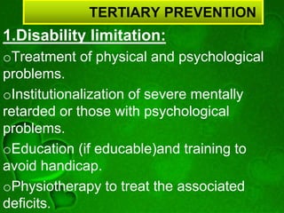 TERTIARY PREVENTION
1.Disability limitation:
oTreatment of physical and psychological
problems.
oInstitutionalization of severe mentally
retarded or those with psychological
problems.
oEducation (if educable)and training to
avoid handicap.
oPhysiotherapy to treat the associated
deficits.
 