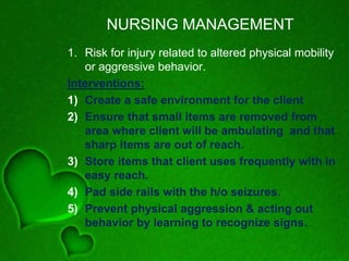 NURSING MANAGEMENT
1. Risk for injury related to altered physical mobility
or aggressive behavior.
Interventions:
1) Create a safe environment for the client
2) Ensure that small items are removed from
area where client will be ambulating and that
sharp items are out of reach.
3) Store items that client uses frequently with in
easy reach.
4) Pad side rails with the h/o seizures.
5) Prevent physical aggression & acting out
behavior by learning to recognize signs.
 