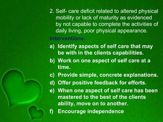 2. Self- care deficit related to altered physical
mobility or lack of maturity as evidenced
by not capable to complete the activities of
daily living, poor physical appearance.
Interventions:
a) Identify aspects of self care that may
be with in the clients capabilities.
b) Work on one aspect of self care at a
time.
c) Provide simple, concrete explanations.
d) Offer positive feedback for efforts.
e) When one aspect of self care has been
mastered to the best of the clients
ability, move on to another.
f) Encourage independence
 