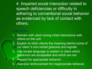 4. Impaired social interaction related to
speech deficiencies or difficulty in
adhering to conventional social behavior
as evidenced by lack of contact with
others.
Intervention:
1. Remain with client during initial interactions with
others on the unit.
2. Explain to other clients the meaning behind some of
the client ‘s non-verbal gestures and signals.
3. Use simple language to explain to client which
behaviors are acceptable and which are not.
4. Reward for appropriate behavior
5. Aversive reinforcement for inappropriate behavior.
 