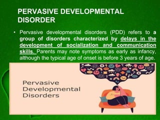 PERVASIVE DEVELOPMENTAL
DISORDER
• Pervasive developmental disorders (PDD) refers to a
group of disorders characterized by delays in the
development of socialization and communication
skills. Parents may note symptoms as early as infancy,
although the typical age of onset is before 3 years of age.
 