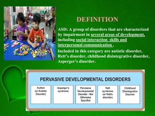 DEFINITION
• ASD: A group of disorders that are characterized
by impairment in several areas of development,
including social interaction skills and
interpersonal communication .
• Included in this category are autistic disorder,
Rett’s disorder, childhood disintegrative disorder,
Asperger’s disorder.
 