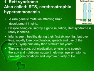 1. Rett syndrome
Also called: RTS, cerebroatrophic
hyperammonemia
• A rare genetic mutation affecting brain
development in girls.
• Despite being caused by a gene mutation, Rett syndrome is
rarely inherited.
• Infants seem healthy during their first six months, but over
time, rapidly lose coordination, speech and use of the
hands. Symptoms may then stabilize for years.
• There's no cure, but medication, physio- and speech
therapy and nutritional support help manage symptoms,
prevent complications and improve quality of life.
 