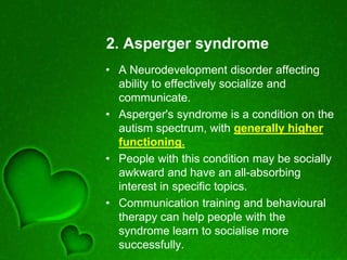 2. Asperger syndrome
• A Neurodevelopment disorder affecting
ability to effectively socialize and
communicate.
• Asperger's syndrome is a condition on the
autism spectrum, with generally higher
functioning.
• People with this condition may be socially
awkward and have an all-absorbing
interest in specific topics.
• Communication training and behavioural
therapy can help people with the
syndrome learn to socialise more
successfully.
 