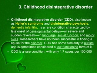 3. Childhood disintegrative disorder
• Childhood disintegrative disorder (CDD), also known
as Heller's syndrome and disintegrative psychosis,
dementia infantilis, is a rare condition characterized by
late onset of developmental delays—or severe and
sudden reversals—in language, social function, and motor
skills. Researchers have not been successful in finding a
cause for the disorder. CDD has some similarity to autism,
and is sometimes considered a low-functioning form of it.
• CDD is a rare condition, with only 1.7 cases per 100,000
 
