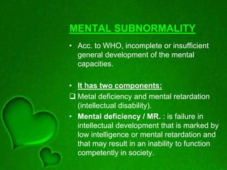 MENTAL SUBNORMALITY
• Acc. to WHO, incomplete or insufficient
general development of the mental
capacities.
• It has two components:
 Metal deficiency and mental retardation
(intellectual disability).
• Mental deficiency / MR. : is failure in
intellectual development that is marked by
low intelligence or mental retardation and
that may result in an inability to function
competently in society.
 