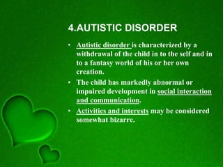 4.AUTISTIC DISORDER
• Autistic disorder is characterized by a
withdrawal of the child in to the self and in
to a fantasy world of his or her own
creation.
• The child has markedly abnormal or
impaired development in social interaction
and communication.
• Activities and interests may be considered
somewhat bizarre.
 