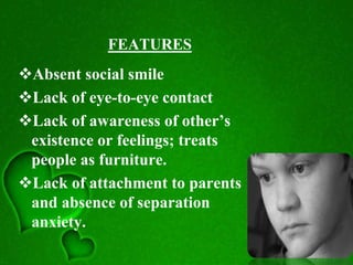 FEATURES
Absent social smile
Lack of eye-to-eye contact
Lack of awareness of other’s
existence or feelings; treats
people as furniture.
Lack of attachment to parents
and absence of separation
anxiety.
 