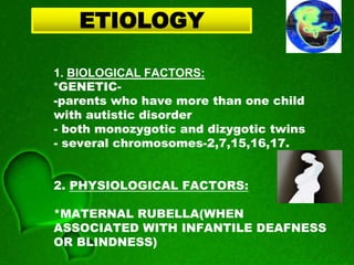 1. BIOLOGICAL FACTORS:
*GENETIC-
-parents who have more than one child
with autistic disorder
- both monozygotic and dizygotic twins
- several chromosomes-2,7,15,16,17.
2. PHYSIOLOGICAL FACTORS:
*MATERNAL RUBELLA(WHEN
ASSOCIATED WITH INFANTILE DEAFNESS
OR BLINDNESS)
ETIOLOGY
 