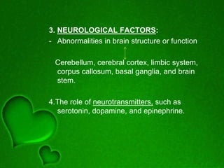 3. NEUROLOGICAL FACTORS:
- Abnormalities in brain structure or function
Cerebellum, cerebral cortex, limbic system,
corpus callosum, basal ganglia, and brain
stem.
4.The role of neurotransmitters, such as
serotonin, dopamine, and epinephrine.
 
