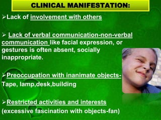 CLINICAL MANIFESTATION:
Lack of involvement with others
 Lack of verbal communication-non-verbal
communication like facial expression, or
gestures is often absent, socially
inappropriate.
Preoccupation with inanimate objects-
Tape, lamp,desk,building
Restricted activities and interests
(excessive fascination with objects-fan)
 