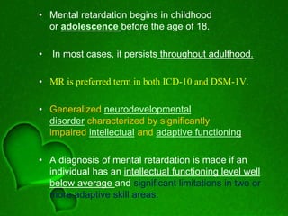 • Mental retardation begins in childhood
or adolescence before the age of 18.
• In most cases, it persists throughout adulthood.
• MR is preferred term in both ICD-10 and DSM-1V.
• Generalized neurodevelopmental
disorder characterized by significantly
impaired intellectual and adaptive functioning.
• A diagnosis of mental retardation is made if an
individual has an intellectual functioning level well
below average and significant limitations in two or
more adaptive skill areas.
 
