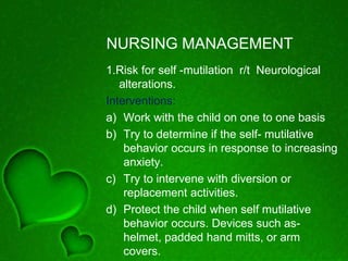 NURSING MANAGEMENT
1.Risk for self -mutilation r/t Neurological
alterations.
Interventions:
a) Work with the child on one to one basis
b) Try to determine if the self- mutilative
behavior occurs in response to increasing
anxiety.
c) Try to intervene with diversion or
replacement activities.
d) Protect the child when self mutilative
behavior occurs. Devices such as-
helmet, padded hand mitts, or arm
covers.
 