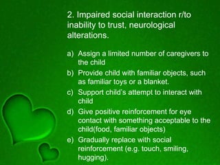 2. Impaired social interaction r/to
inability to trust, neurological
alterations.
a) Assign a limited number of caregivers to
the child
b) Provide child with familiar objects, such
as familiar toys or a blanket.
c) Support child’s attempt to interact with
child
d) Give positive reinforcement for eye
contact with something acceptable to the
child(food, familiar objects)
e) Gradually replace with social
reinforcement (e.g. touch, smiling,
hugging).
 