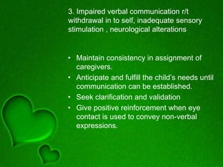 3. Impaired verbal communication r/t
withdrawal in to self, inadequate sensory
stimulation , neurological alterations
• Maintain consistency in assignment of
caregivers.
• Anticipate and fulfill the child’s needs until
communication can be established.
• Seek clarification and validation
• Give positive reinforcement when eye
contact is used to convey non-verbal
expressions.
 