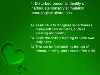 4. Disturbed personal identity r/t
inadequate sensory stimulation
,neurological alterations.
A) Assist child to recognize separateness
during self care activities, such as
dressing and feeding
B) Assist the child in learning to name own
body parts.
C) This can be facilitated by the use of
mirrors, drawing, and picture of the child.
 