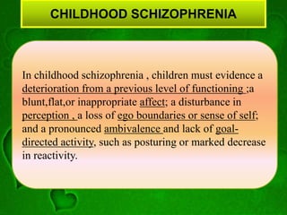 CHILDHOOD SCHIZOPHRENIA
In childhood schizophrenia , children must evidence a
deterioration from a previous level of functioning ;a
blunt,flat,or inappropriate affect; a disturbance in
perception , a loss of ego boundaries or sense of self;
and a pronounced ambivalence and lack of goal-
directed activity, such as posturing or marked decrease
in reactivity.
 