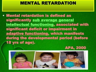 MENTAL RETARDATION
• Mental retardation is defined as
significantly sub average general
intellectual functioning, associated with
significant deficit or impairment in
adaptive functioning, which manifests
during the developmental period (before
18 yrs of age).
APA, 2000
 