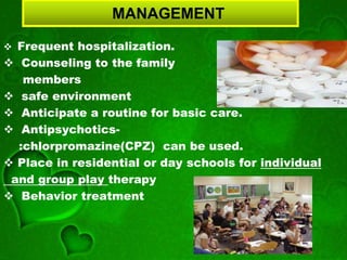MANAGEMENT
 Frequent hospitalization.
 Counseling to the family
members
 safe environment
 Anticipate a routine for basic care.
 Antipsychotics-
:chlorpromazine(CPZ) can be used.
 Place in residential or day schools for individual
and group play therapy
 Behavior treatment
 