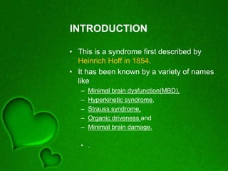 INTRODUCTION
• This is a syndrome first described by
Heinrich Hoff in 1854.
• It has been known by a variety of names
like
– Minimal brain dysfunction(MBD),
– Hyperkinetic syndrome,
– Strauss syndrome,
– Organic driveness and
– Minimal brain damage.
• .
 
