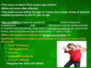 This occur in about 3%of school age children
Males are more often affected
The onset occurs before the age of 7 years and a large variety of patients
exhibits symptoms by the 4th year of age.
(Acc to DSM-5: at least six symptoms of inattention and/or at least six
symptoms of hyperactivity and impulsivity. Symptoms must be severe enough
to interfere with functioning, must occur in at least two settings (ie, school and
home), and must have an age of onset before 12 years of age.)
When the symptoms continue for at least six months and
Symptoms must also create a real handicap in at least two areas of the
child’s life:
 in the classroom,
 the playground,
 at home,
 in the community, or
 in social settings.
- Diagnose the child with ADHD.
 