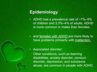 Epidemiology
• ADHD has a prevalence rate of ~7%–9%
of children and 2.5%–4% of adults, ADHD
is more common in males than females.
• and females with ADHD are more likely to
have problems primarily with inattention.
• Associated disorder:
Other conditions, such as learning
disabilities, anxiety disorder, conduct
disorder, depression, and substance
abuse, are common in people with ADHD.
 
