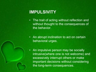 IMPULSIVITY
• The trait of acting without reflection and
without thought to the consequences of
the behavior.
• An abrupt inclination to act on certain
behavioral urges.
• An impulsive person may be socially
intrusive(where one is not welcome) and
excessively interrupt others or make
important decisions without considering
the long-term consequences.
 