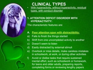 CLINICAL TYPES
• With hyperactivity, without hyperactivity, residual
types, with conduct disorder
1. ATTENTION DEFICIT DISORDER WITH
HYPERACTIVITY:
The characteristic features are:
A. Poor attention span with distractibility:
a) Fails to finish the things started
b) Shift from one uncompleted activity to another
c) Doesn't seem to listen
d) Easily distracted by external stimuli
e) Overlook or miss details, make careless mistakes
in schoolwork, at work, or during other activities
f) Avoid or dislike tasks that require sustained
mental effort, such as schoolwork or homework,
for teens and older adults, preparing reports,
completing forms or reviewing lengthy papers
 