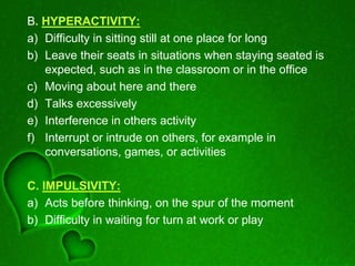 B. HYPERACTIVITY:
a) Difficulty in sitting still at one place for long
b) Leave their seats in situations when staying seated is
expected, such as in the classroom or in the office
c) Moving about here and there
d) Talks excessively
e) Interference in others activity
f) Interrupt or intrude on others, for example in
conversations, games, or activities
C. IMPULSIVITY:
a) Acts before thinking, on the spur of the moment
b) Difficulty in waiting for turn at work or play
 