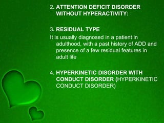 2. ATTENTION DEFICIT DISORDER
WITHOUT HYPERACTIVITY:
3. RESIDUAL TYPE
It is usually diagnosed in a patient in
adulthood, with a past history of ADD and
presence of a few residual features in
adult life
4. HYPERKINETIC DISORDER WITH
CONDUCT DISORDER (HYPERKINETIC
CONDUCT DISORDER)
 