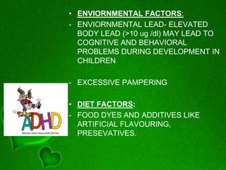 • ENVIORNMENTAL FACTORS:
- ENVIORNMENTAL LEAD- ELEVATED
BODY LEAD (>10 ug /dl) MAY LEAD TO
COGNITIVE AND BEHAVIORAL
PROBLEMS DURING DEVELOPMENT IN
CHILDREN
- EXCESSIVE PAMPERING
• DIET FACTORS:
- FOOD DYES AND ADDITIVES LIKE
ARTIFICIAL FLAVOURING,
PRESEVATIVES.
 