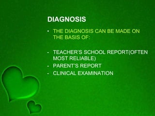 DIAGNOSIS
• THE DIAGNOSIS CAN BE MADE ON
THE BASIS OF:
- TEACHER’S SCHOOL REPORT(OFTEN
MOST RELIABLE)
- PARENT’S REPORT
- CLINICAL EXAMINATION
 