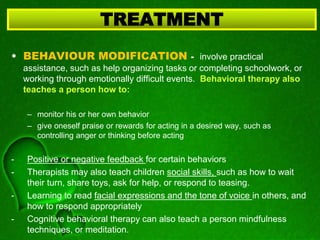 • BEHAVIOUR MODIFICATION - involve practical
assistance, such as help organizing tasks or completing schoolwork, or
working through emotionally difficult events. Behavioral therapy also
teaches a person how to:
– monitor his or her own behavior
– give oneself praise or rewards for acting in a desired way, such as
controlling anger or thinking before acting
- Positive or negative feedback for certain behaviors
- Therapists may also teach children social skills, such as how to wait
their turn, share toys, ask for help, or respond to teasing.
- Learning to read facial expressions and the tone of voice in others, and
how to respond appropriately
- Cognitive behavioral therapy can also teach a person mindfulness
techniques, or meditation.
TREATMENT
 