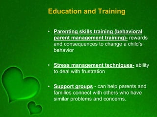 Education and Training
• Parenting skills training (behavioral
parent management training)- rewards
and consequences to change a child’s
behavior
• Stress management techniques- ability
to deal with frustration
• Support groups - can help parents and
families connect with others who have
similar problems and concerns.
 