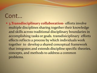 Cont…
 3.Transdisciplinary collaboration- efforts involve
multiple disciplines sharing together their knowledge
and skills across traditional disciplinary boundaries in
accomplishing tasks or goals. transdisiciplinary efforts
effects reflects a process by which individuals work
together to develop a shared conceptual framework
that integrates and extends discipline specific theories,
concepts, and methods to address a common
problems.
 