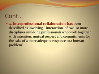Cont…
 4. Interprofessional collaboration-has been
described as involving “ interaction of two or more
disciplines involving professionals who work together ,
with intention, mutual respect and commitments for
the sake of a more adequate response to a human
problem” .
 
