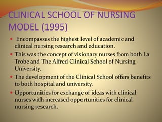 CLINICAL SCHOOL OF NURSING
MODEL (1995)
 Encompasses the highest level of academic and
clinical nursing research and education.
 This was the concept of visionary nurses from both La
Trobe and The Alfred Clinical School of Nursing
University.
 The development of the Clinical School offers benefits
to both hospital and university.
 Opportunities for exchange of ideas with clinical
nurses with increased opportunities for clinical
nursing research.
 