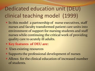 Dedicated education unit (DEU)
clinical teaching model (1999)
 In this model a partnership of nurse executives, staff
nurses and faculty transformed patient care units into
environment of support for nursing students and staff
nurses while continuing the critical work of providing
quality care to acutely ill adults.
 Key features of DEU are:
 Uses existing resources
 Supports the professional development of nurses
 Allows for the clinical education of increased number
of students.
 