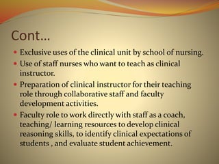 Cont…
 Exclusive uses of the clinical unit by school of nursing.
 Use of staff nurses who want to teach as clinical
instructor.
 Preparation of clinical instructor for their teaching
role through collaborative staff and faculty
development activities.
 Faculty role to work directly with staff as a coach,
teaching/ learning resources to develop clinical
reasoning skills, to identify clinical expectations of
students , and evaluate student achievement.
 
