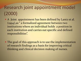 Research joint appointment model
(2000)
 A Joint appointment has been defined by Lantz et al.
(1994),as “ a formalized agreement between two
institutions where an individual holds a position in
each institution and carries out specific and defined
responsibilities”.
 The goal of this approach is to use the implementation
of research findings as a basis for improving critical
thinking and clinical decision making of nurses.
 