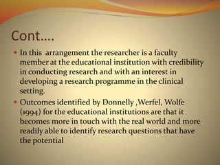 Cont….
 In this arrangement the researcher is a faculty
member at the educational institution with credibility
in conducting research and with an interest in
developing a research programme in the clinical
setting.
 Outcomes identified by Donnelly ,Werfel, Wolfe
(1994) for the educational institutions are that it
becomes more in touch with the real world and more
readily able to identify research questions that have
the potential
 